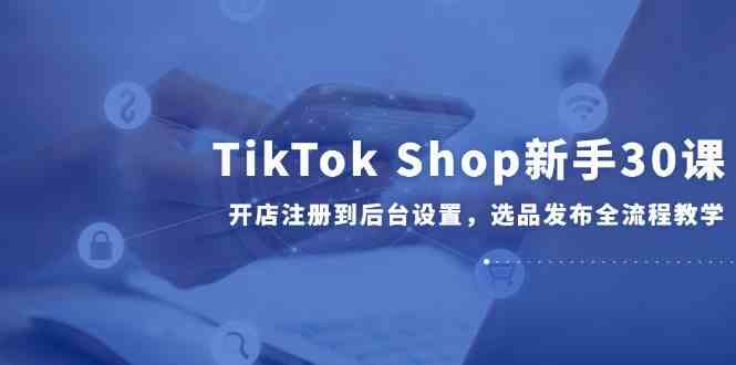 TikTok Shop新手30课，开店注册到后台设置，选品发布全流程教学-高东资源网