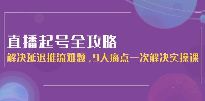 直播起号全攻略：解决延迟推流难题，9大痛点一次解决实操课-高东资源网