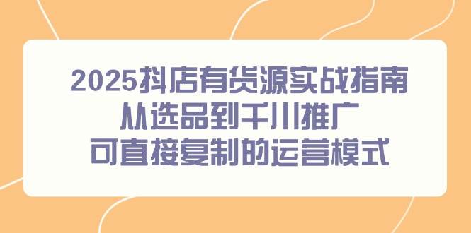 （14983期）2025抖店有货源实战指南，从选品到千川推广，可直接复制的运营模式-高东资源网