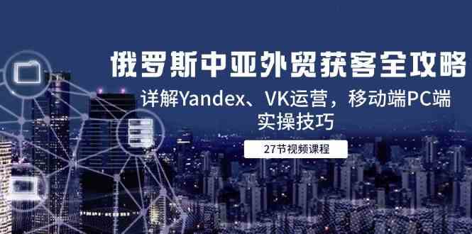 俄罗斯中亚外贸获客全攻略，详解Yandex、VK运营，移动端PC端实操技巧-高东资源网