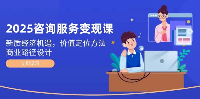2025咨询服务变现课：新质经济机遇，价值定位方法，商业路径设计-高东资源网