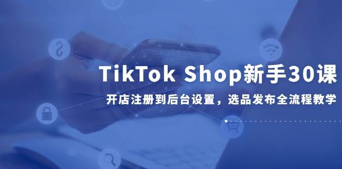 （14960期）TikTok Shop新手30课，开店注册到后台设置，选品发布全流程教学-高东资源网