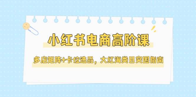 小红书电商高阶课，多店矩阵+卡位选品，大红海类目突围指南（更新5月）-高东资源网