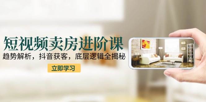 短视频卖房进阶课：趋势解析，抖音获客，底层逻辑全揭秘-高东资源网