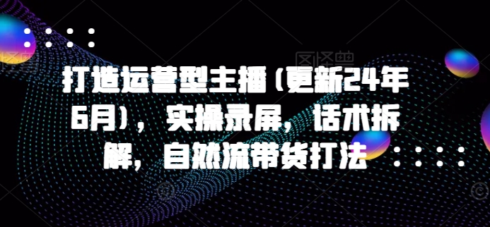 打造运营型主播(更新25年6月)，实操录屏，话术拆解，自然流带货打法-高东资源网